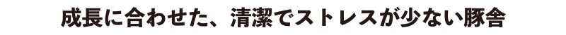 成長に合わせた、清潔でストレスが少ない豚舎